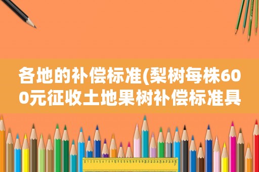 各地的補償標準(梨樹每株600元征收土地果樹補償標準具體是怎樣的)