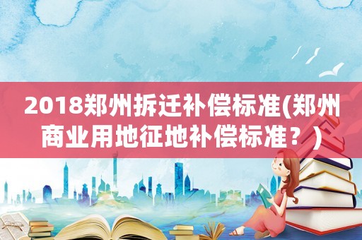 2018鄭州拆遷補償標準(鄭州商業用地征地補償標準？)