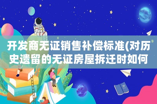 開發商無證銷售補償標準(對歷史遺留的無證房屋拆遷時如何補償？)