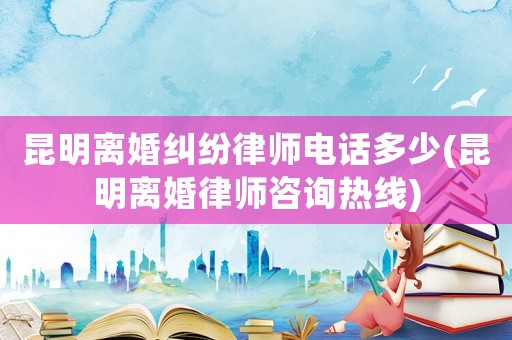 昆明離婚糾紛律師電話多少(昆明離婚律師咨詢熱線)