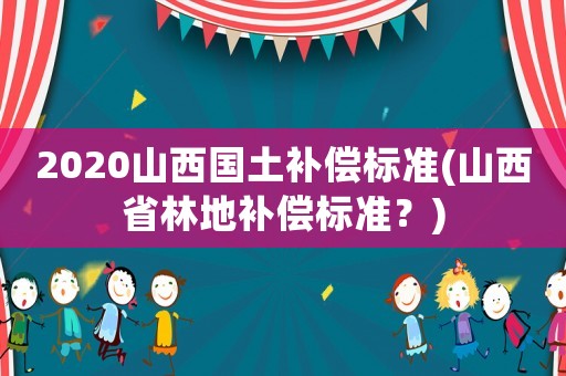 2020山西國土補(bǔ)償標(biāo)準(zhǔn)(山西省林地補(bǔ)償標(biāo)準(zhǔn)？)