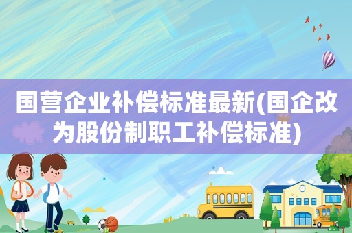 國營企業(yè)補償標(biāo)準(zhǔn)最新(國企改為股份制職工補償標(biāo)準(zhǔn))