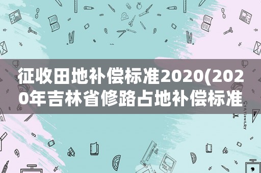 征收田地補償標準2020(2020年吉林省修路占地補償標準？)