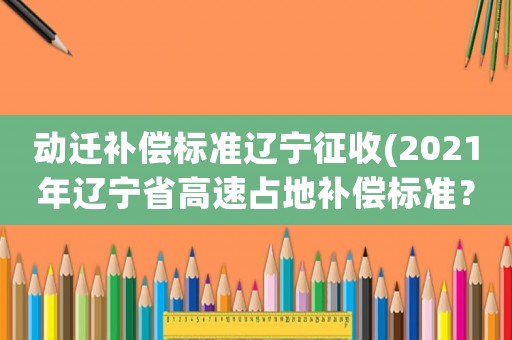 動(dòng)遷補(bǔ)償標(biāo)準(zhǔn)遼寧征收(2021年遼寧省高速占地補(bǔ)償標(biāo)準(zhǔn)？)
