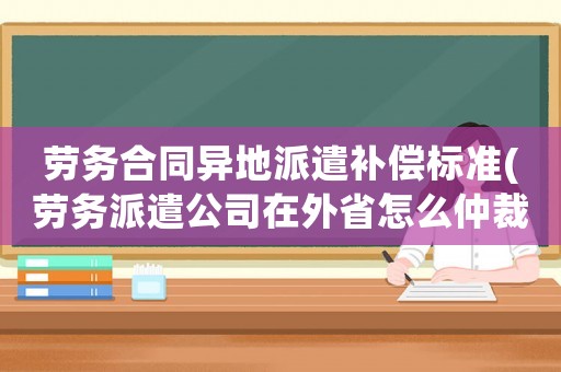勞務合同異地派遣補償標準(勞務派遣公司在外省怎么仲裁)
