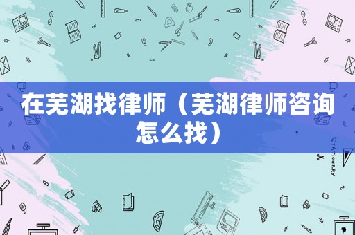 在蕪湖找律師（蕪湖律師咨詢怎么找）