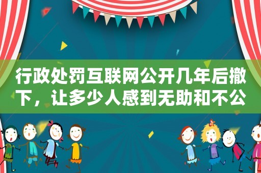 行政處罰互聯網公開幾年后撤下，讓多少人感到無助和不公？