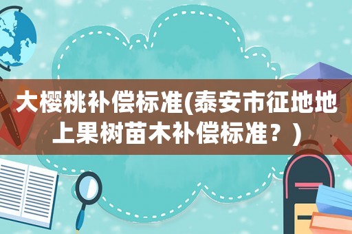 大櫻桃補償標準(泰安市征地地上果樹苗木補償標準？)