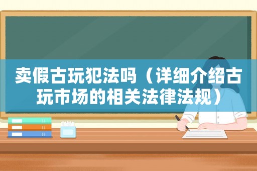 賣假古玩犯法嗎（詳細介紹古玩市場的相關法律法規）