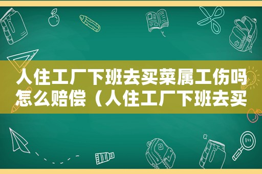人住工廠下班去買菜屬工傷嗎怎么賠償（人住工廠下班去買菜屬工傷嗎）