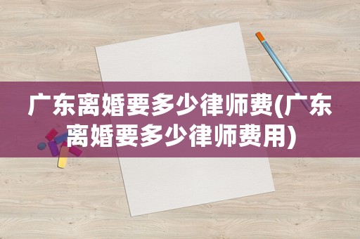 廣東離婚要多少律師費(廣東離婚要多少律師費用)