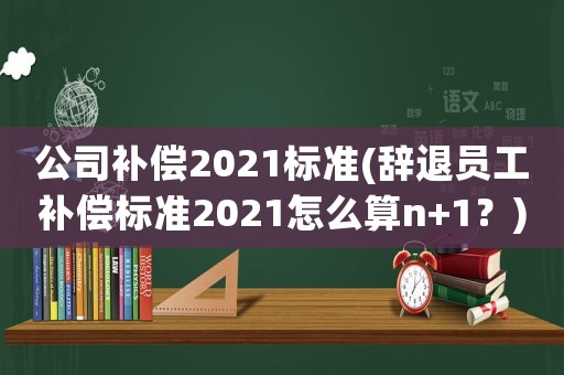 公司補償2021標準(辭退員工補償標準2021怎么算n+1？)