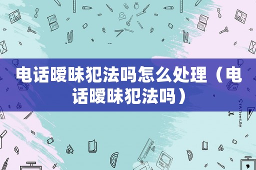 電話曖昧犯法嗎怎么處理（電話曖昧犯法嗎）