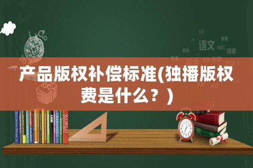 產(chǎn)品版權(quán)補償標準(獨播版權(quán)費是什么？)
