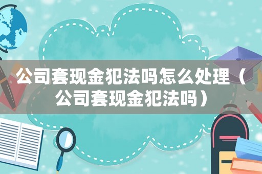 公司套現金犯法嗎怎么處理（公司套現金犯法嗎）