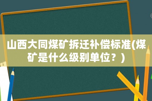 山西大同煤礦拆遷補償標準(煤礦是什么級別單位？)