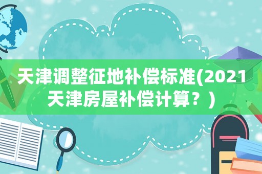 天津調整征地補償標準(2021天津房屋補償計算？)