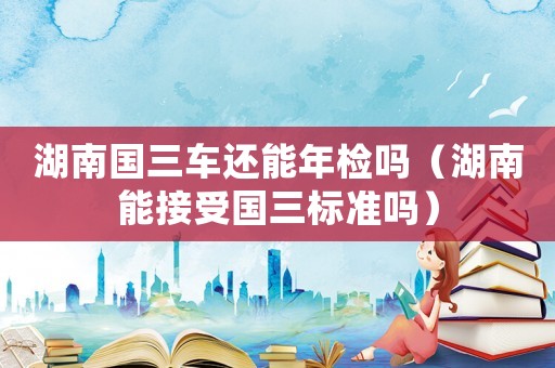 湖南國三車還能年檢嗎（湖南能接受國三標(biāo)準(zhǔn)嗎）