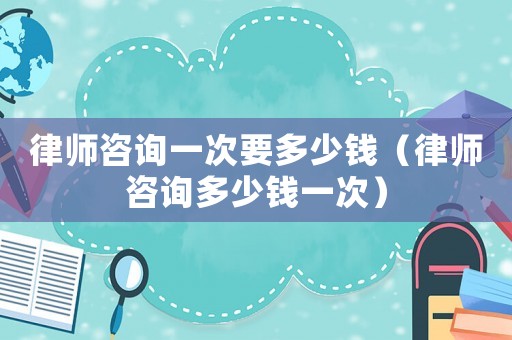 律師咨詢一次要多少錢（律師咨詢多少錢一次）