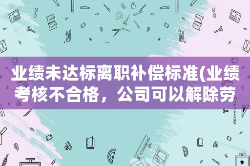 業績未達標離職補償標準(業績考核不合格，公司可以解除勞動合同嗎)