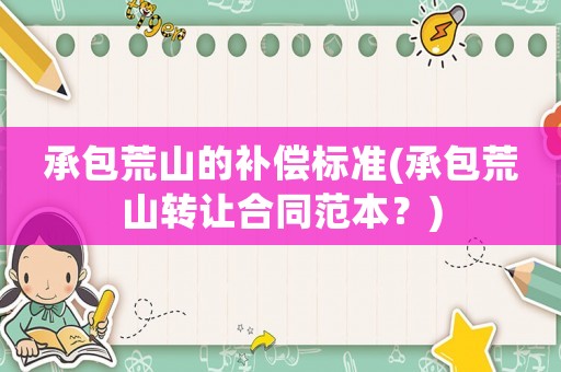 承包荒山的補償標準(承包荒山轉讓合同范本？)