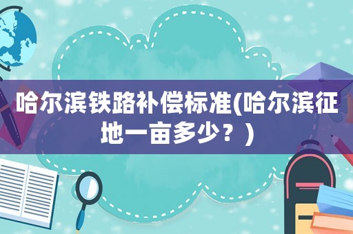 哈爾濱鐵路補(bǔ)償標(biāo)準(zhǔn)(哈爾濱征地一畝多少？)