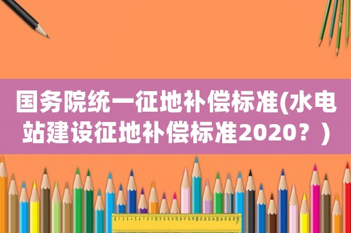 國務院統一征地補償標準(水電站建設征地補償標準2020？)