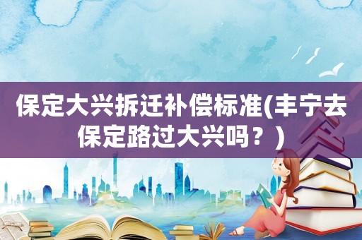 保定大興拆遷補償標準(豐寧去保定路過大興嗎？)