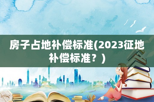 房子占地補(bǔ)償標(biāo)準(zhǔn)(2023征地補(bǔ)償標(biāo)準(zhǔn)？)