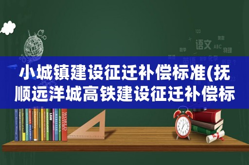 小城鎮建設征遷補償標準(撫順遠洋城高鐵建設征遷補償標準？)