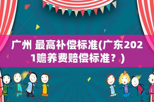 廣州 最高補償標(biāo)準(zhǔn)(廣東2021贍養(yǎng)費賠償標(biāo)準(zhǔn)？)