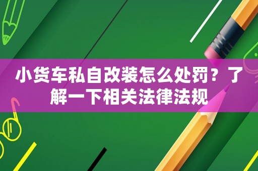 小貨車私自改裝怎么處罰？了解一下相關法律法規