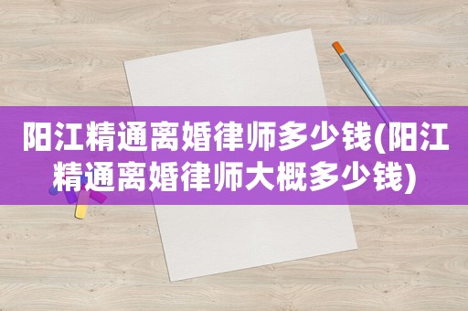 陽江精通離婚律師多少錢(陽江精通離婚律師大概多少錢)