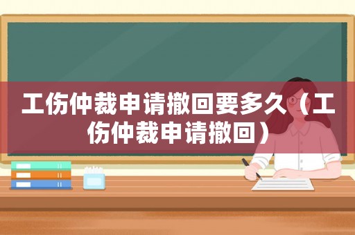 工傷仲裁申請撤回要多久（工傷仲裁申請撤回）
