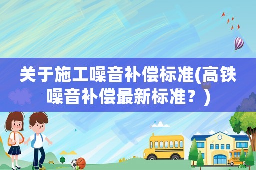 關于施工噪音補償標準(高鐵噪音補償最新標準？)