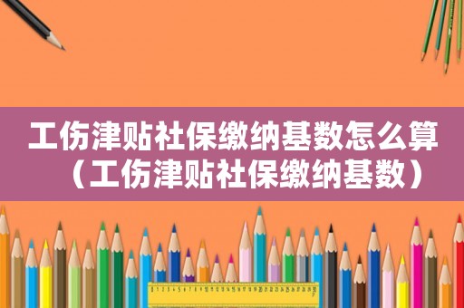 工傷津貼社保繳納基數怎么算（工傷津貼社保繳納基數）