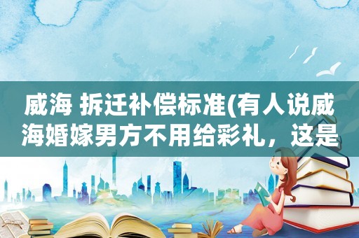 威海 拆遷補償標準(有人說威海婚嫁男方不用給彩禮，這是為什么)