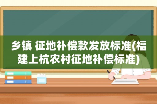鄉鎮 征地補償款發放標準(福建上杭農村征地補償標準)