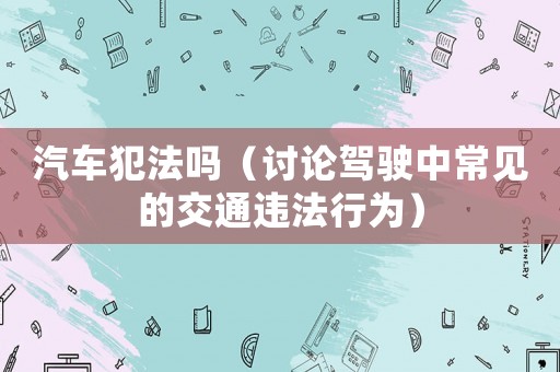 汽車犯法嗎（討論駕駛中常見的交通違法行為）