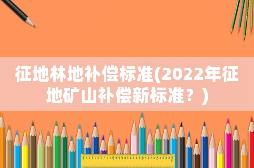 征地林地補償標準(2022年征地礦山補償新標準？)