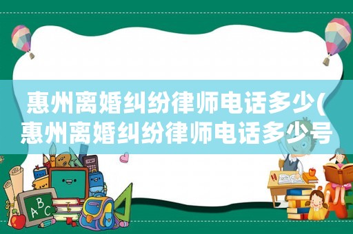惠州離婚糾紛律師電話多少(惠州離婚糾紛律師電話多少號(hào)碼)