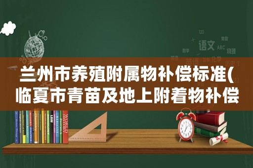 蘭州市養殖附屬物補償標準(臨夏市青苗及地上附著物補償標準？)