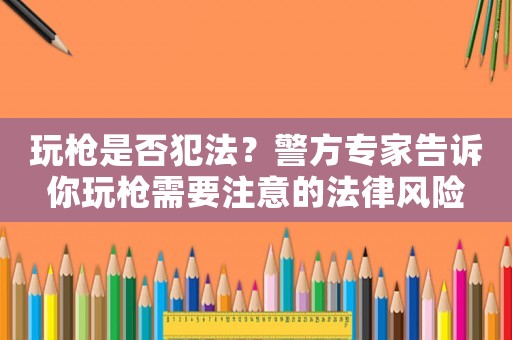 玩槍是否犯法？警方專家告訴你玩槍需要注意的法律風(fēng)險
