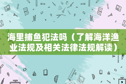 海里捕魚犯法嗎（了解海洋漁業法規及相關法律法規解讀）