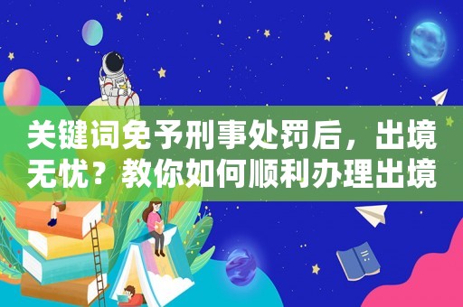 關鍵詞免予刑事處罰后，出境無憂？教你如何順利辦理出境手續