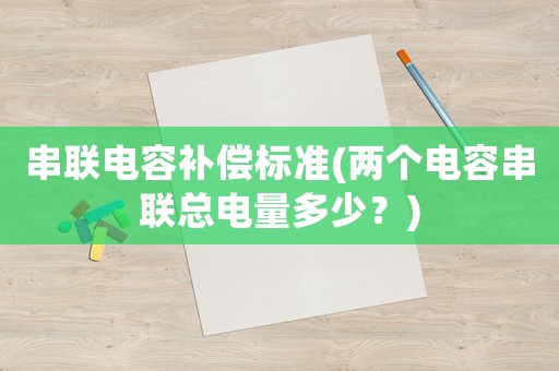串聯電容補償標準(兩個電容串聯總電量多少？)