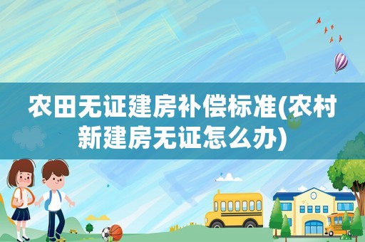 農田無證建房補償標準(農村新建房無證怎么辦)
