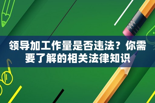 領導加工作量是否違法？你需要了解的相關法律知識