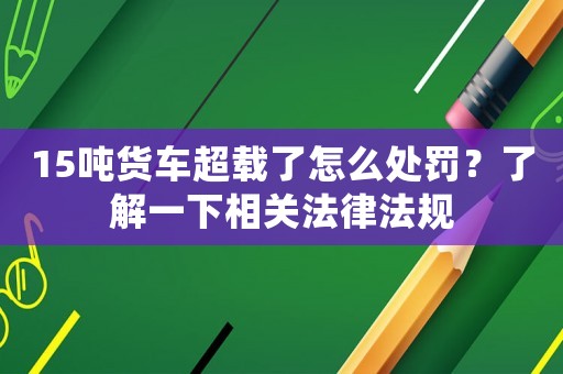 15噸貨車超載了怎么處罰？了解一下相關(guān)法律法規(guī)