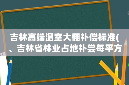 吉林高端溫室大棚補償標準(、吉林省林業(yè)占地補嘗每平方多少錢)